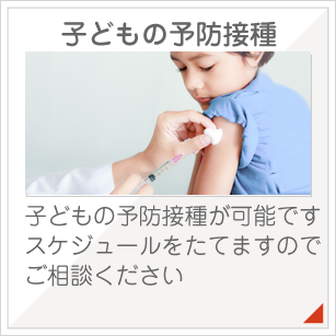 子どもの予防接種：子どもの予防接種が可能です。スケジュールをたてますのでご相談ください